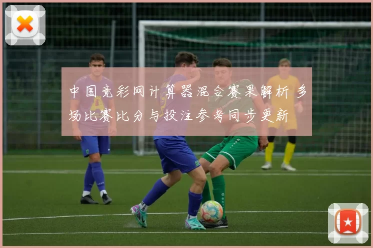 中国竞彩网计算器混合赛果解析 多场比赛比分与投注参考同步更新