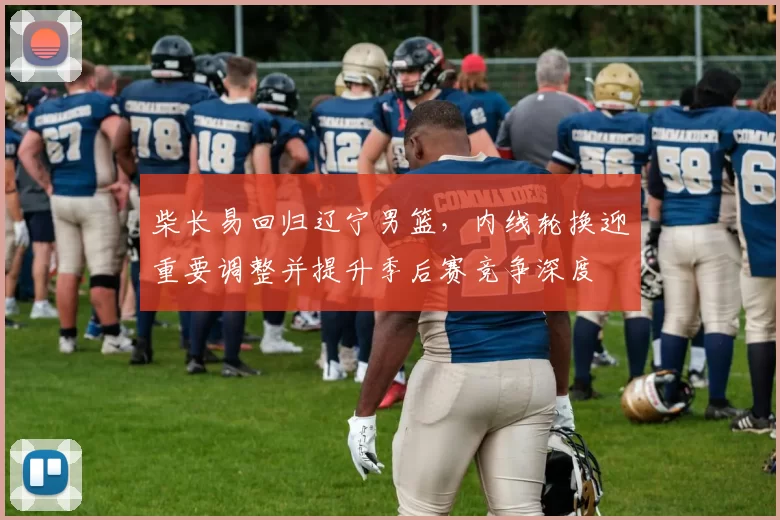 柴长易回归辽宁男篮，内线轮换迎重要调整并提升季后赛竞争深度