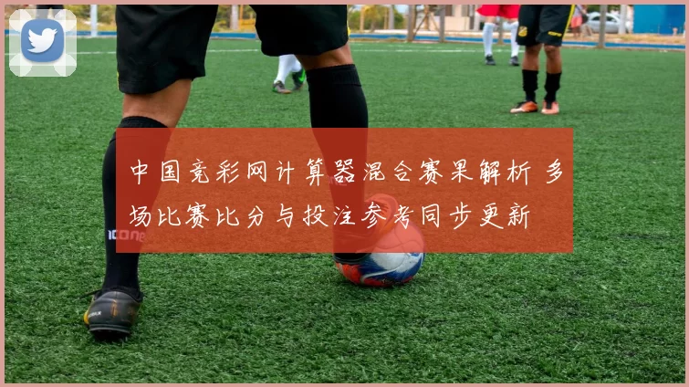 中国竞彩网计算器混合赛果解析 多场比赛比分与投注参考同步更新