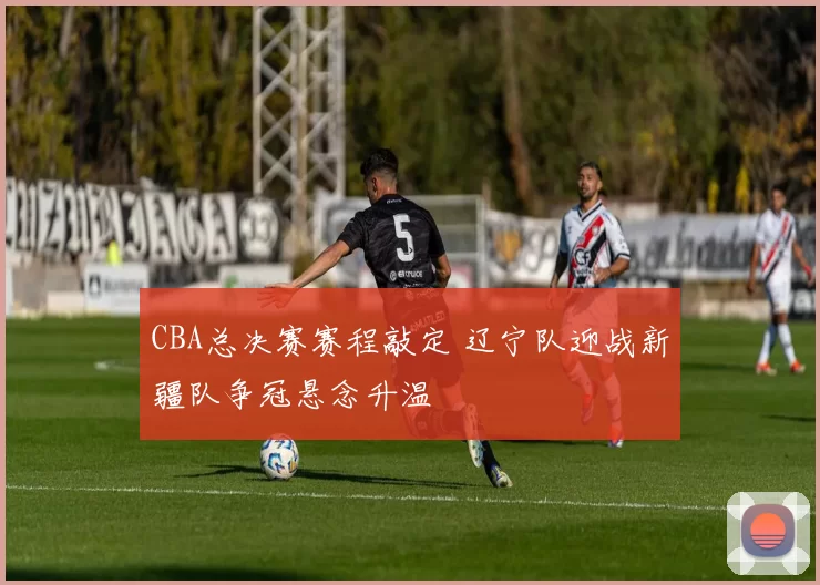 CBA总决赛赛程敲定 辽宁队迎战新疆队争冠悬念升温