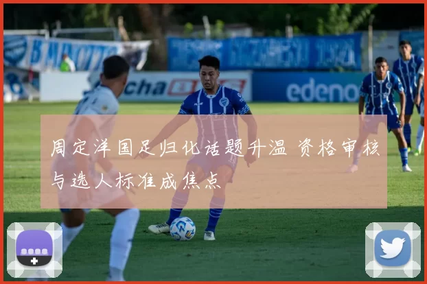 周定洋国足归化话题升温 资格审核与选人标准成焦点