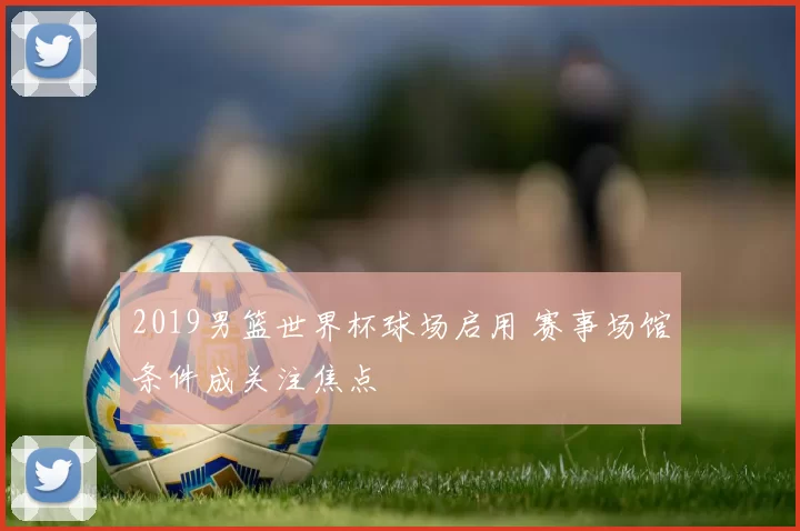 2019男篮世界杯球场启用 赛事场馆条件成关注焦点
