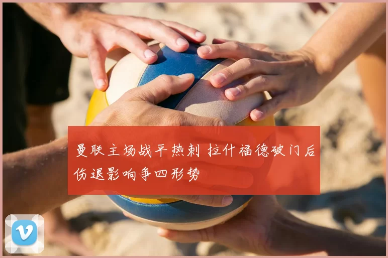 曼联主场战平热刺 拉什福德破门后伤退影响争四形势
