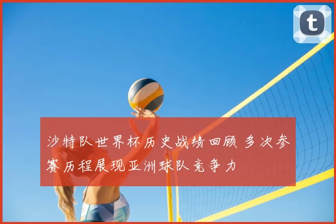 沙特队世界杯历史战绩回顾 多次参赛历程展现亚洲球队竞争力