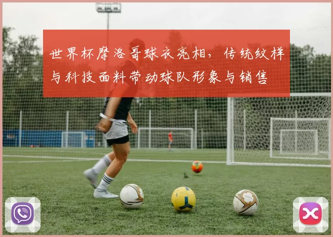世界杯摩洛哥球衣亮相,传统纹样与科技面料带动球队形象与销售