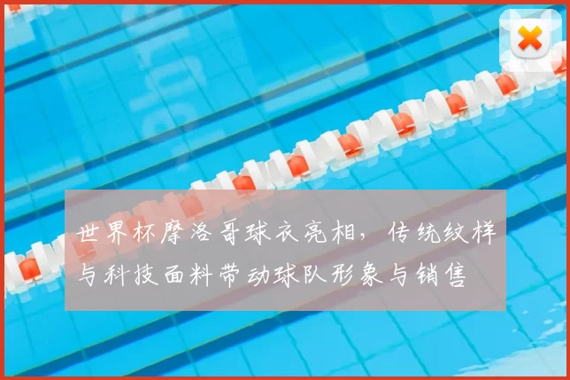 世界杯摩洛哥球衣亮相,传统纹样与科技面料带动球队形象与销售