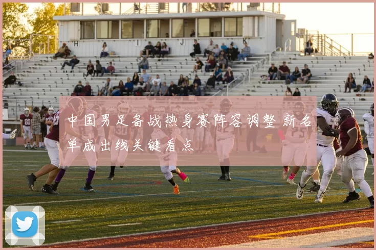 中国男足备战热身赛阵容调整 新名单成出线关键看点