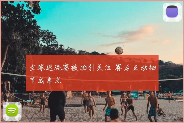 女球迷观赛被拍引关注 赛后互动细节成看点