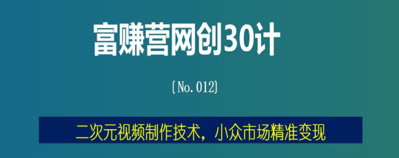富赚营网创30计012：二次元视频制作技术，小众市场精准变现
