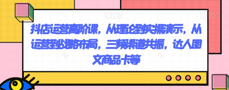 图片[1]-抖店运营高阶课，从理论到实操演示，从运营到战略布局，三频渠道共振，达人图文商品卡等-淘金部落
