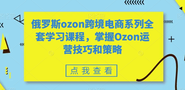 俄罗斯OZON跨境电商系列全套学习课程，掌握OZON运营技巧和策略