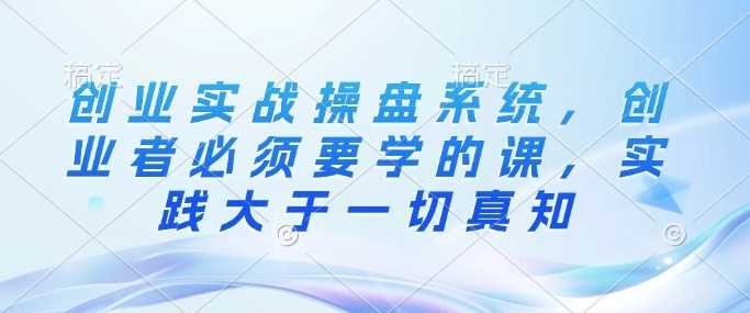 创业实战操盘系统，创业者必须要学的课，实践大于一切真知 -1