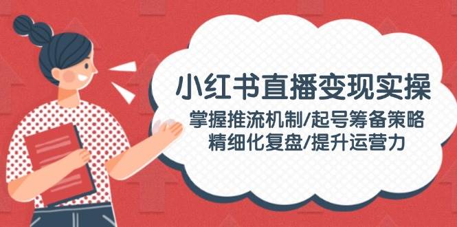 小红书直播变现实操：掌握推流机制/起号筹备策略/精细化复盘/提升运营力 -1