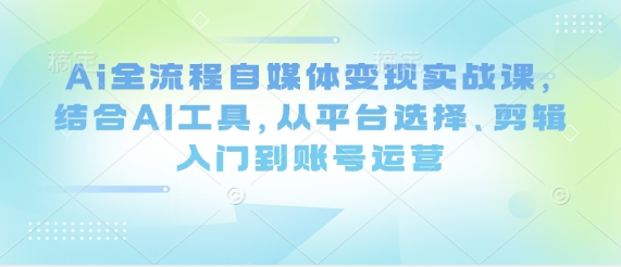 Ai全流程自媒体变现实战课，结合AI工具，从平台选择、剪辑入门到账号运营 -1