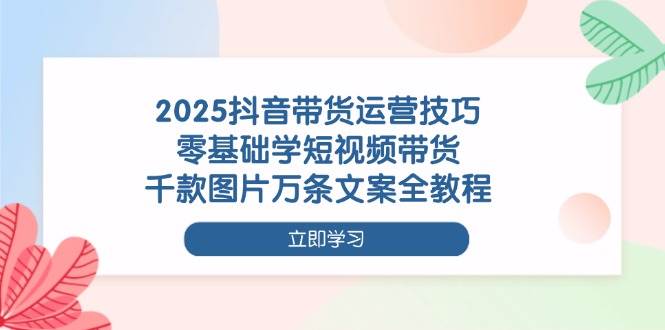 2025抖音带货运营技巧，零基础学短视频带货，千款图片万条文案全教程 -1