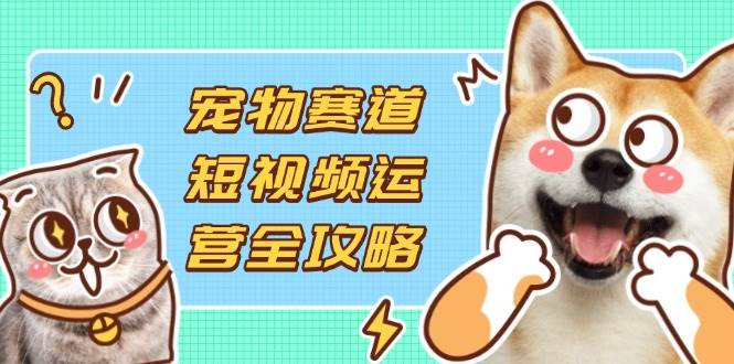 宠物赛道短视频运营全攻略，选品拍摄剪辑实操，实现流量到收益转化 -1